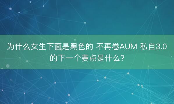 为什么女生下面是黑色的 不再卷AUM 私自3.0的下一个赛点是什么？