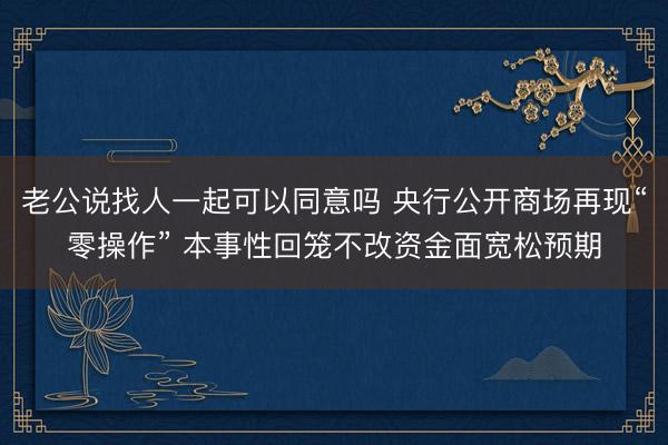 老公说找人一起可以同意吗 央行公开商场再现“零操作” 本事性回笼不改资金面宽松预期