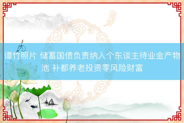 谭竹照片 储蓄国债负责纳入个东谈主待业金产物池 补都养老投资零风险财富