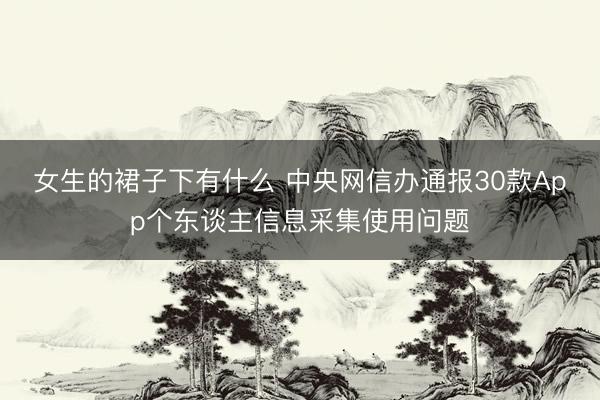 女生的裙子下有什么 中央网信办通报30款App个东谈主信息采集使用问题