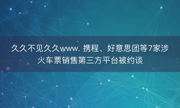 久久不见久久www. 携程、好意思团等7家涉火车票销售第三方平台被约谈