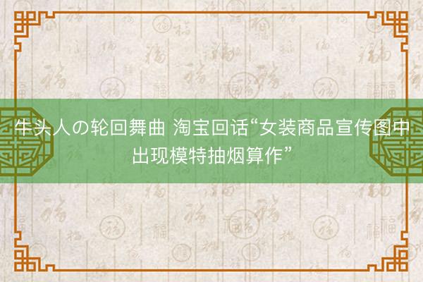 牛头人の轮回舞曲 淘宝回话“女装商品宣传图中出现模特抽烟算作”