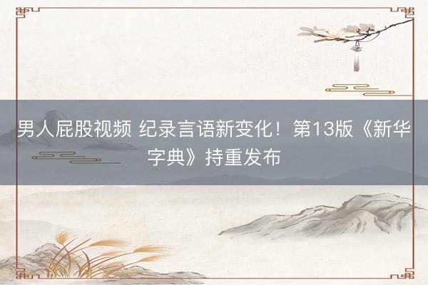 男人屁股视频 纪录言语新变化！第13版《新华字典》持重发布