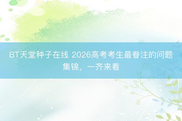 BT天堂种子在线 2026高考考生最眷注的问题集锦，一齐来看