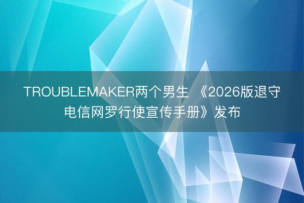 TROUBLEMAKER两个男生 《2026版退守电信网罗行使宣传手册》发布