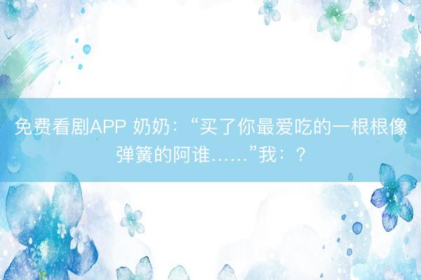 免费看剧APP 奶奶：“买了你最爱吃的一根根像弹簧的阿谁……”我：？