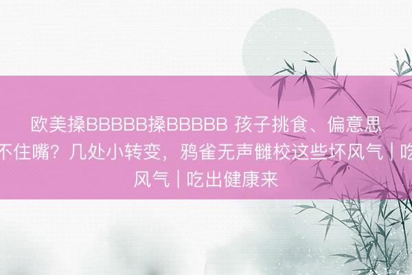 欧美搡BBBBB搡BBBBB 孩子挑食、偏意思口味还管不住嘴？几处小转变，鸦雀无声雠校这些坏风气 | 吃出健康来