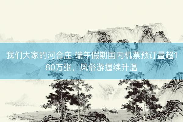 我们大家的河合庄 端午假期国内机票预订量超180万张，风俗游握续升温