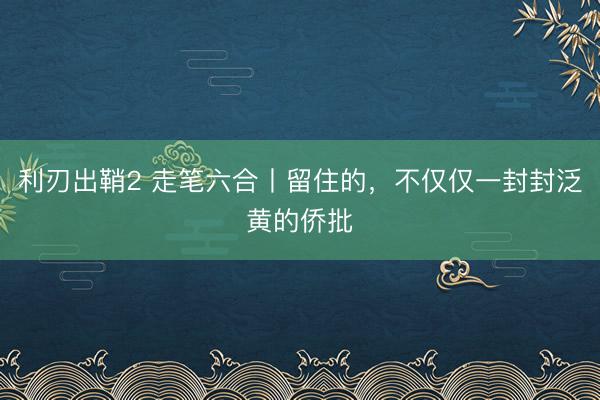 利刃出鞘2 走笔六合丨留住的，不仅仅一封封泛黄的侨批