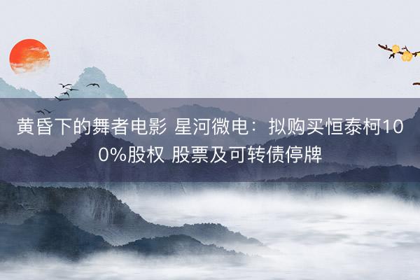 黄昏下的舞者电影 星河微电：拟购买恒泰柯100%股权 股票及可转债停牌