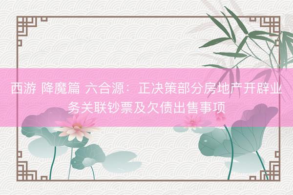 西游 降魔篇 六合源：正决策部分房地产开辟业务关联钞票及欠债出售事项