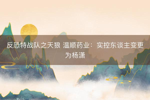 反恐特战队之天狼 温顺药业：实控东谈主变更为杨潇