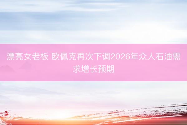 漂亮女老板 欧佩克再次下调2026年众人石油需求增长预期