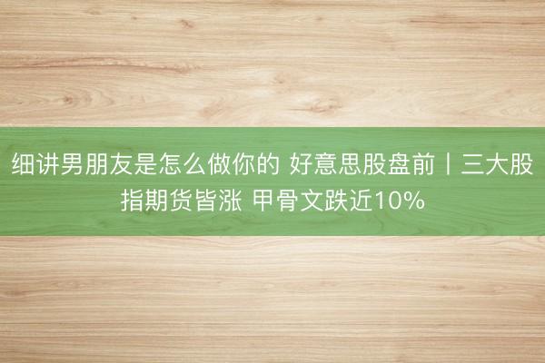 细讲男朋友是怎么做你的 好意思股盘前丨三大股指期货皆涨 甲骨文跌近10%