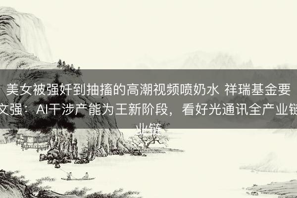美女被强奷到抽搐的高潮视频喷奶水 祥瑞基金要文强：AI干涉产能为王新阶段，看好光通讯全产业链