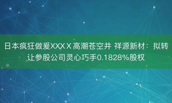 日本疯狂做爰XXXⅩ高潮苍空井 祥源新材：拟转让参股公司灵心巧手0.1828%股权