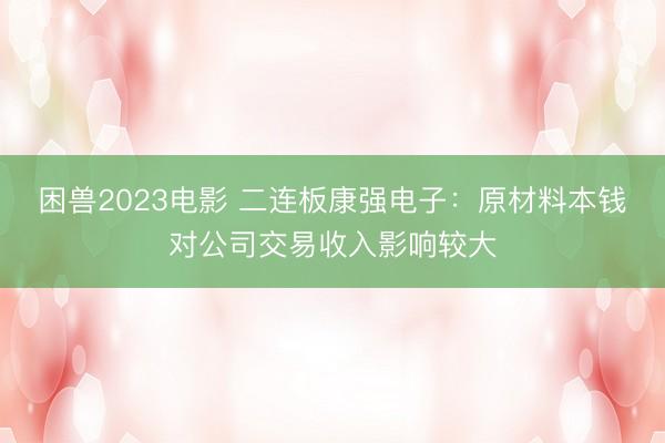 困兽2023电影 二连板康强电子：原材料本钱对公司交易收入影响较大
