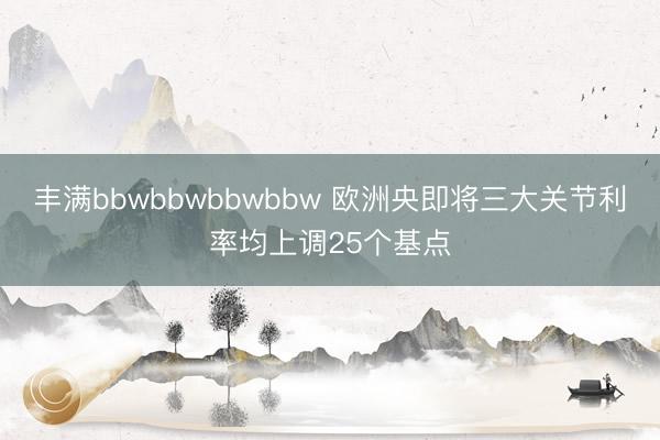 丰满bbwbbwbbwbbw 欧洲央即将三大关节利率均上调25个基点