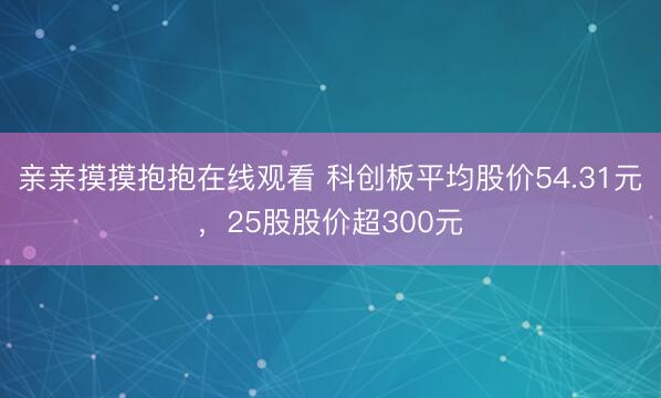 亲亲摸摸抱抱在线观看 科创板平均股价54.31元，25股股价超300元