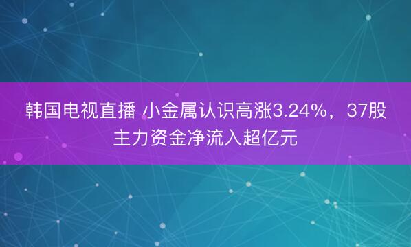 韩国电视直播 小金属认识高涨3.24%，37股主力资金净流入超亿元