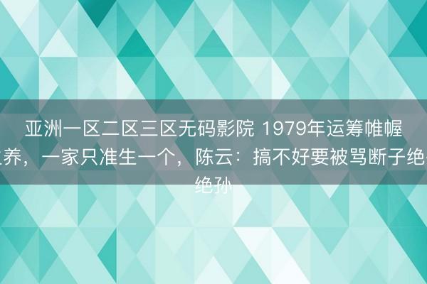 亚洲一区二区三区无码影院 1979年运筹帷幄生养,一家只准生一个,陈云:搞不好要被骂断子绝孙