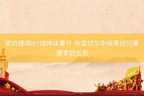 甜奶硬喝BY烧烤味薯片 布雷切尔中锦赛经历赛遭零封出局