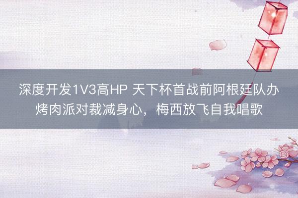 深度开发1V3高HP 天下杯首战前阿根廷队办烤肉派对裁减身心，梅西放飞自我唱歌