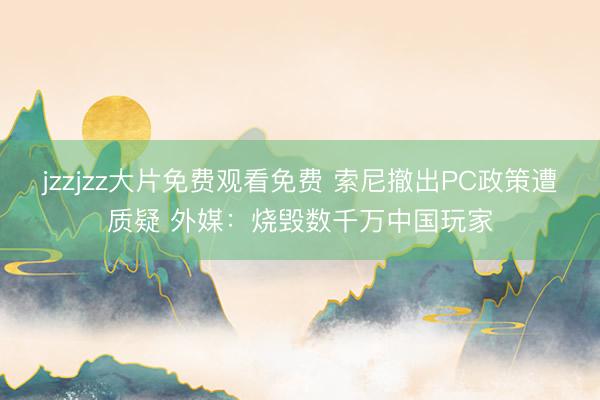 jzzjzz大片免费观看免费 索尼撤出PC政策遭质疑 外媒：烧毁数千万中国玩家