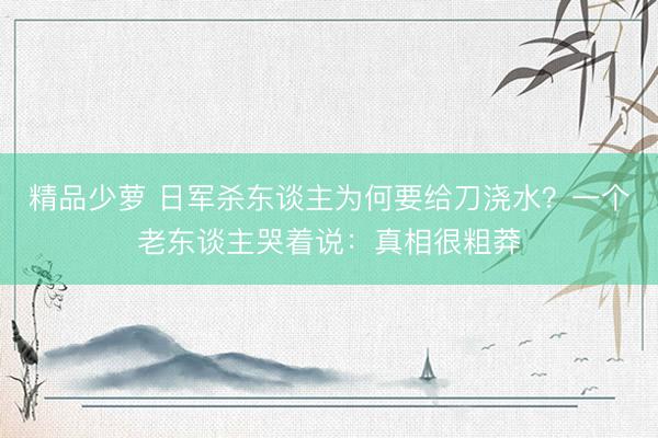精品少萝 日军杀东谈主为何要给刀浇水？一个老东谈主哭着说：真相很粗莽