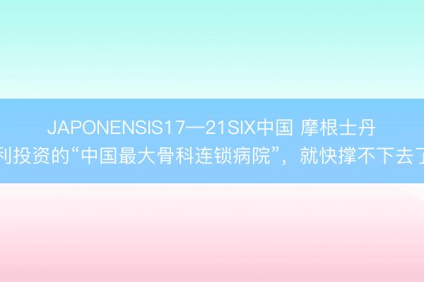 JAPONENSIS17—21SIX中国 摩根士丹利投资的“中国最大骨科连锁病院”，就快撑不下去了