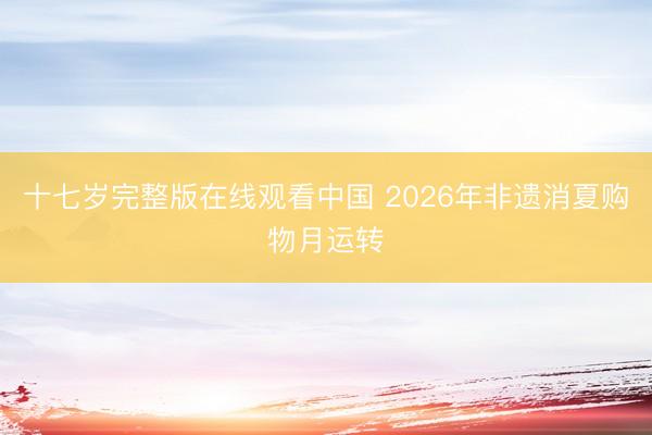 十七岁完整版在线观看中国 2026年非遗消夏购物月运转
