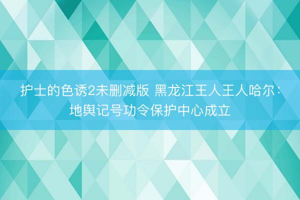 护士的色诱2未删减版 黑龙江王人王人哈尔：地舆记号功令保护中心成立