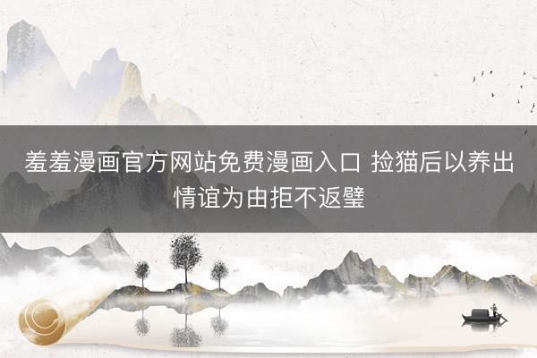 羞羞漫画官方网站免费漫画入口 捡猫后以养出情谊为由拒不返璧