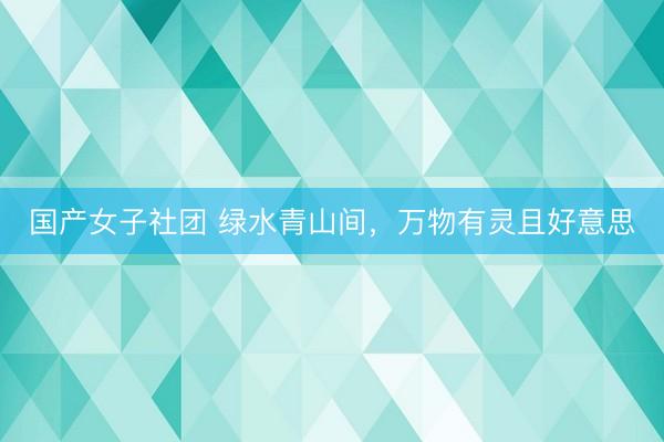国产女子社团 绿水青山间，万物有灵且好意思