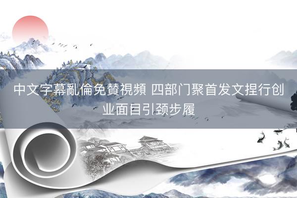 中文字幕亂倫免賛視頻 四部门聚首发文捏行创业面目引颈步履