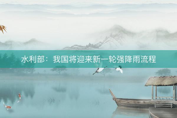 水利部：我国将迎来新一轮强降雨流程
