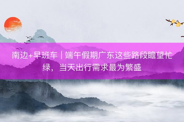 南边+早班车 | 端午假期广东这些路段瞻望忙绿，当天出行需求最为繁盛