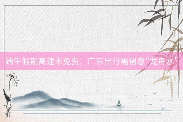 端午假期高速未免费，广东出行需留意“龙舟水”