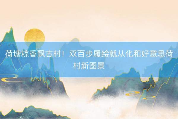 荷塘粽香飘古村！双百步履绘就从化和好意思荷村新图景
