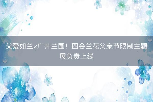 父爱如兰×广州兰圃！四会兰花父亲节限制主题展负责上线