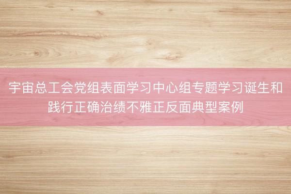宇宙总工会党组表面学习中心组专题学习诞生和践行正确治绩不雅正反面典型案例