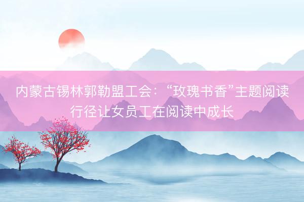 内蒙古锡林郭勒盟工会：“玫瑰书香”主题阅读行径让女员工在阅读中成长