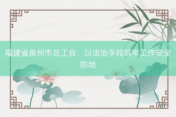 福建省泉州市总工会：以法治手段筑牢工作安全防地