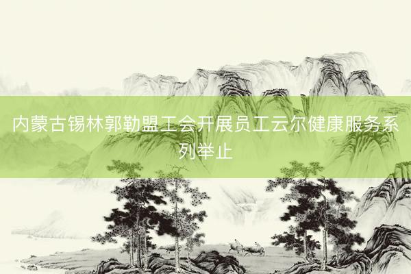 内蒙古锡林郭勒盟工会开展员工云尔健康服务系列举止