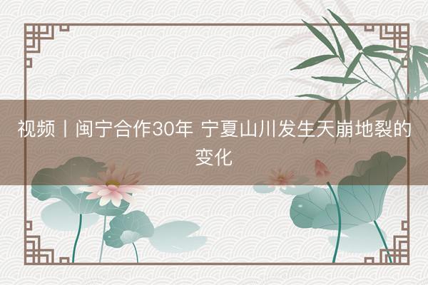 视频丨闽宁合作30年 宁夏山川发生天崩地裂的变化