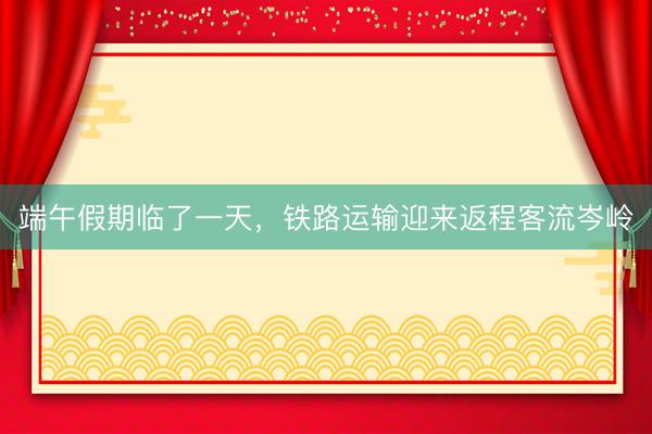 端午假期临了一天，铁路运输迎来返程客流岑岭