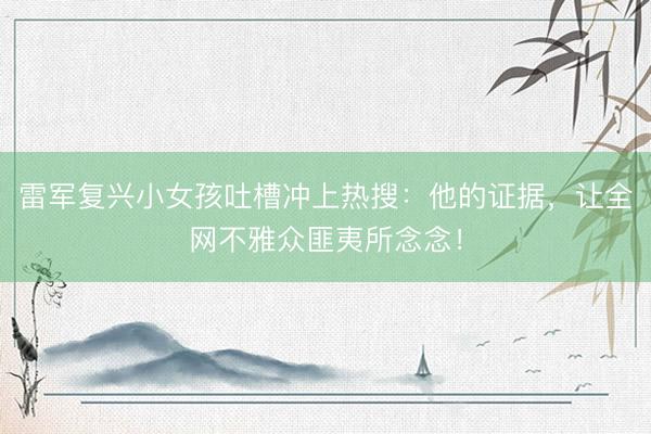 雷军复兴小女孩吐槽冲上热搜：他的证据，让全网不雅众匪夷所念念！