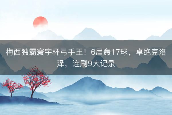 梅西独霸寰宇杯弓手王！6届轰17球，卓绝克洛泽，连刷9大记录