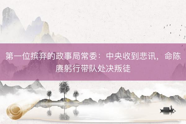 第一位摈弃的政事局常委：中央收到悲讯，命陈赓躬行带队处决叛徒