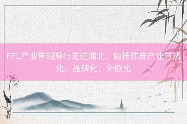 FFL产业带溯源行走进浦北，助推陈皮产业方法化、品牌化、外欧化